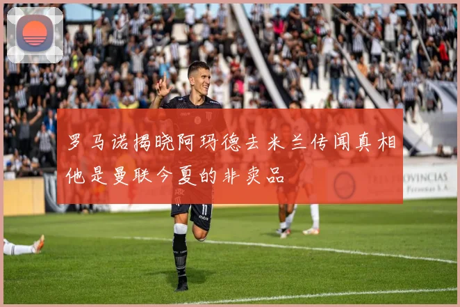 罗马诺揭晓阿玛德去米兰传闻真相他是曼联今夏的非卖品