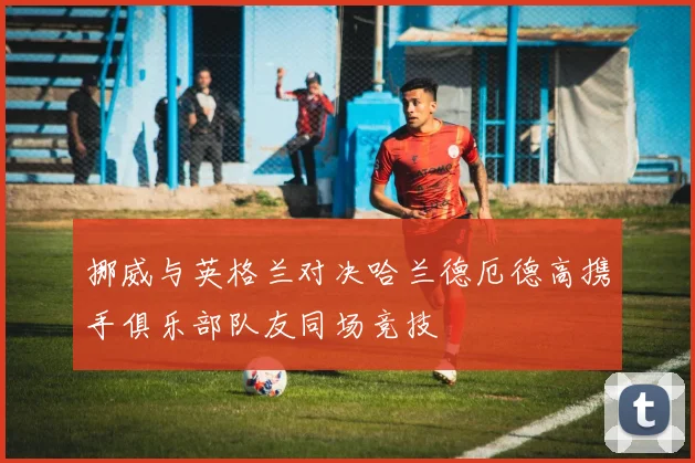 挪威与英格兰对决哈兰德厄德高携手俱乐部队友同场竞技