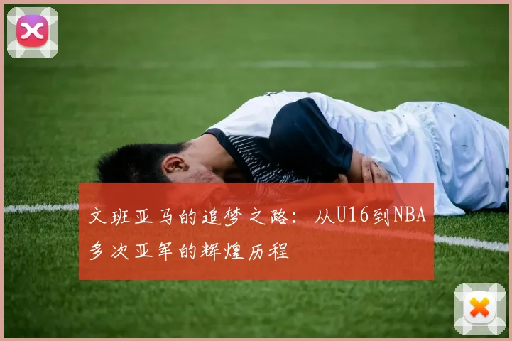 文班亚马的追梦之路：从U16到NBA多次亚军的辉煌历程