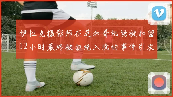 伊拉克摄影师在芝加哥机场被扣留12小时最终被拒绝入境的事件引发关注