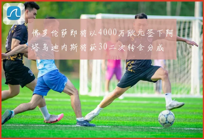 佛罗伦萨即将以4000万欧元签下阿塔乌迪内斯将获30二次转会分成