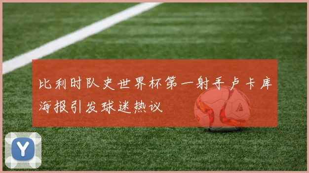 比利时队史世界杯第一射手卢卡库海报引发球迷热议