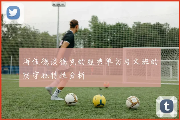 海伍德谈德克的经典单打与文班的防守独特性分析