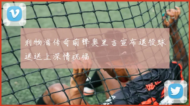 利物浦传奇前锋奥里吉宣布退役球迷送上深情祝福
