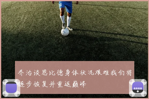 乔治谈恩比德身体状况艰难我们将逐步恢复并重返巅峰