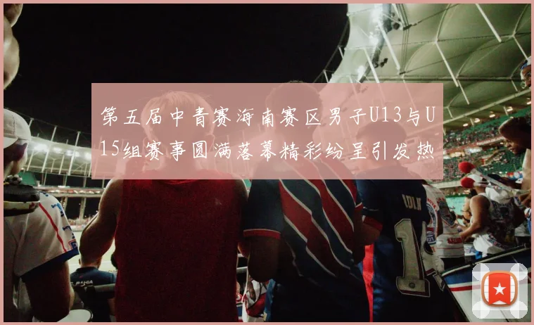 第五届中青赛海南赛区男子U13与U15组赛事圆满落幕精彩纷呈引发热烈反响