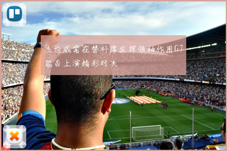 杰伦威需在替补席发挥领袖作用G7能否上演精彩对决