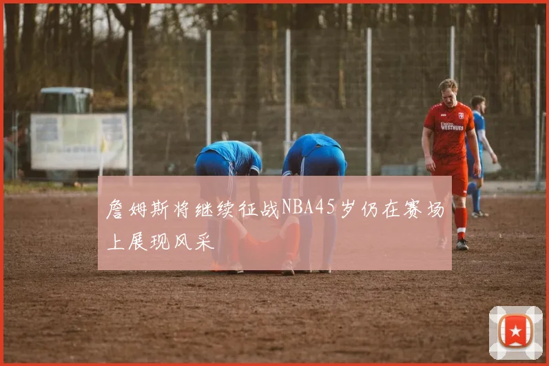 詹姆斯将继续征战NBA45岁仍在赛场上展现风采