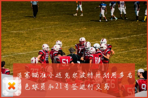 活塞瞄准小迈克尔波特计划用多名角色球员和21号签进行交易