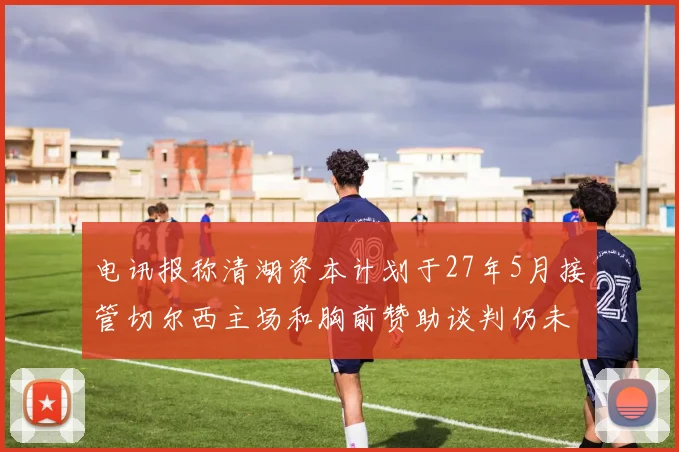 电讯报称清湖资本计划于27年5月接管切尔西主场和胸前赞助谈判仍未取得进展
