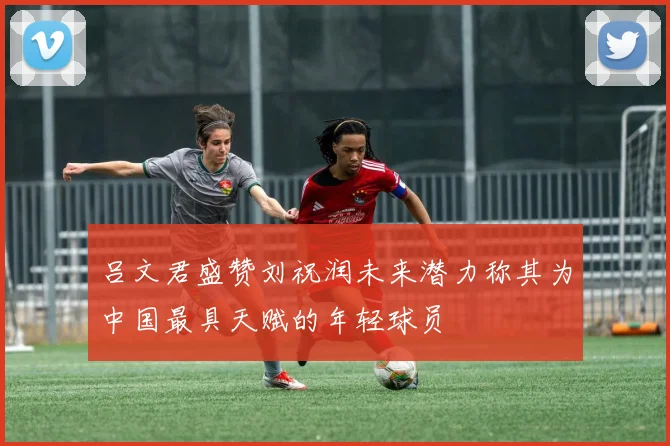 吕文君盛赞刘祝润未来潜力称其为中国最具天赋的年轻球员